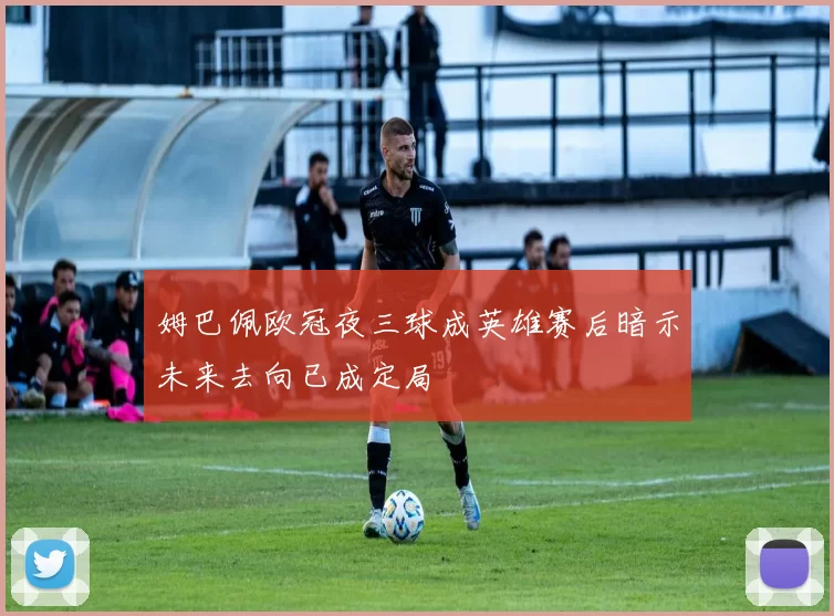 姆巴佩欧冠夜三球成英雄赛后暗示未来去向已成定局
