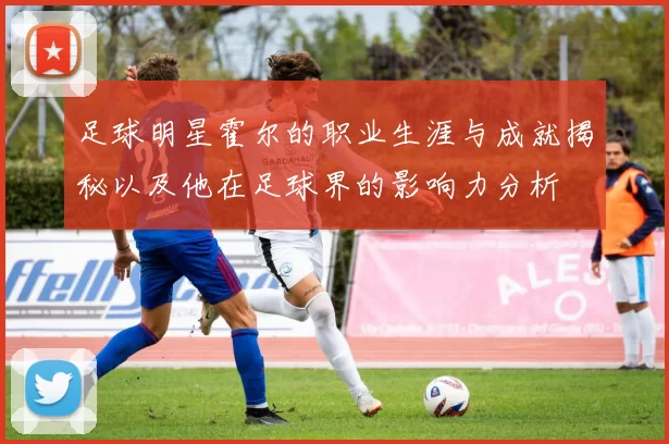足球明星霍尔的职业生涯与成就揭秘以及他在足球界的影响力分析