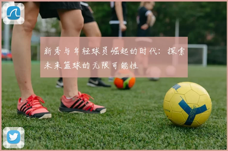 新秀与年轻球员崛起的时代：探索未来篮球的无限可能性
