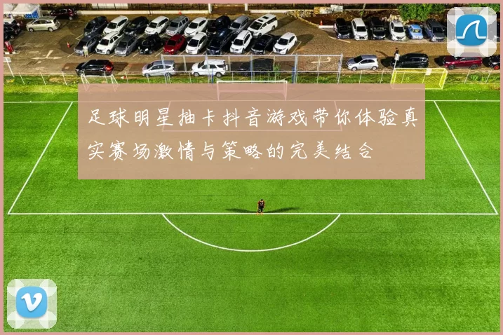 足球明星抽卡抖音游戏带你体验真实赛场激情与策略的完美结合