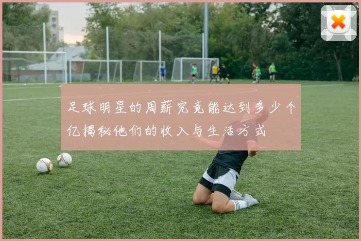 足球明星的周薪究竟能达到多少个亿揭秘他们的收入与生活方式